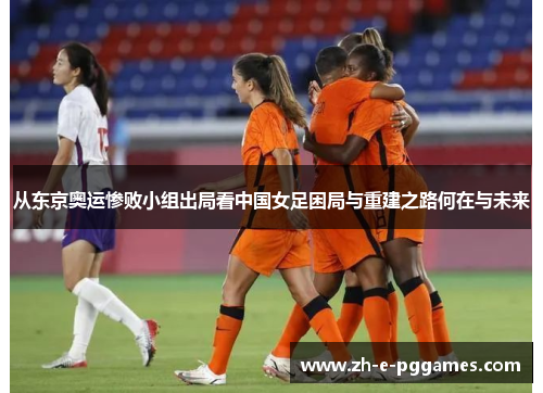 从东京奥运惨败小组出局看中国女足困局与重建之路何在与未来