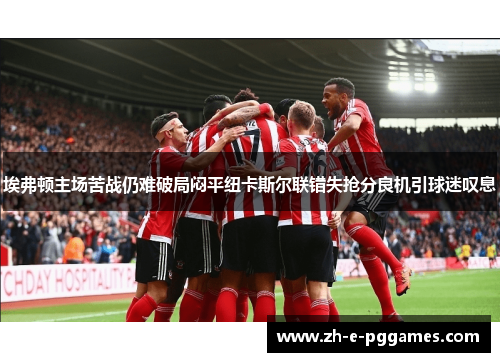埃弗顿主场苦战仍难破局闷平纽卡斯尔联错失抢分良机引球迷叹息 埃弗顿主场苦战仍难破局闷平纽卡斯尔联错失抢分良机引球迷叹息