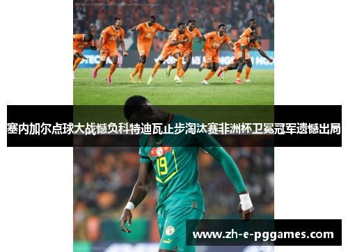 塞内加尔点球大战憾负科特迪瓦止步淘汰赛非洲杯卫冕冠军遗憾出局