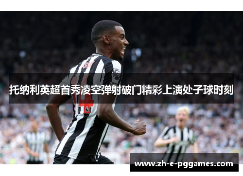 托纳利英超首秀凌空弹射破门精彩上演处子球时刻