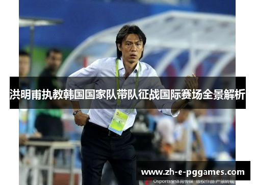 洪明甫执教韩国国家队带队征战国际赛场全景解析 洪明甫执教韩国国家队带队征战国际赛场全景解析