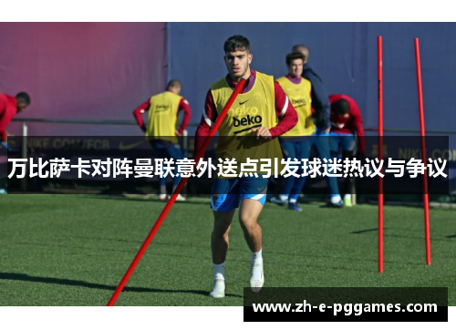 万比萨卡对阵曼联意外送点引发球迷热议与争议 万比萨卡对阵曼联意外送点引发球迷热议与争议