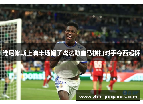 维尼修斯上演半场帽子戏法助皇马横扫对手夺西超杯 维尼修斯上演半场帽子戏法助皇马横扫对手夺西超杯