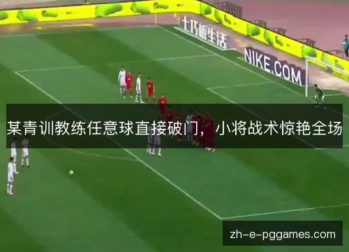 某青训教练任意球直接破门,小将战术惊艳全场 某青训教练任意球直接破门,小将战术惊艳全场
